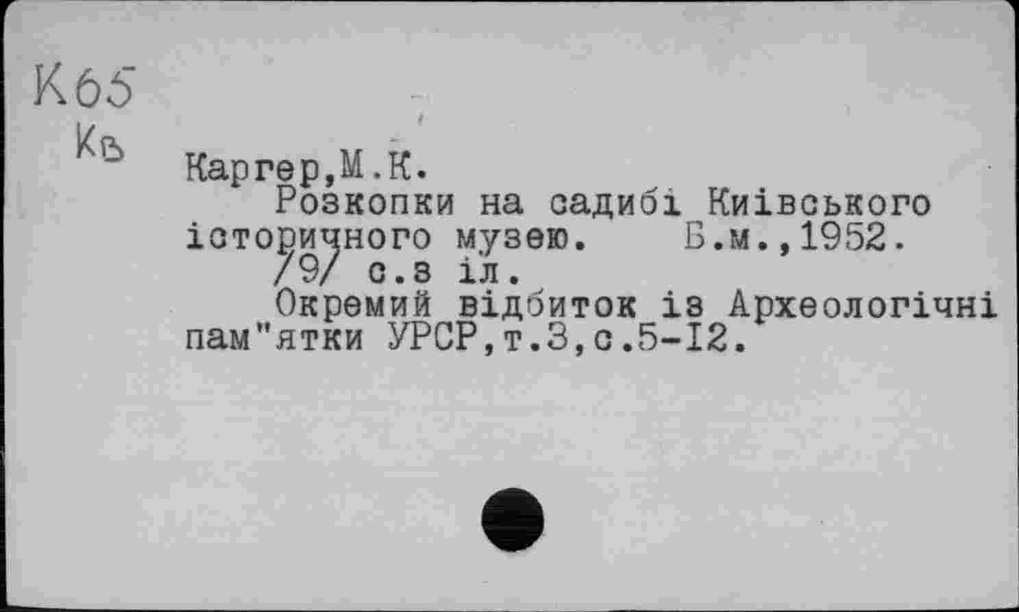 ﻿К 65	t
Кй	Каргер,M.К. Розкопки на садибі Київського історичного музею.	Б.м.,1952. /9/ с.з іл. Окремий відбиток із Археологічні пам"ятки УРСР,т.З,о.5-12.